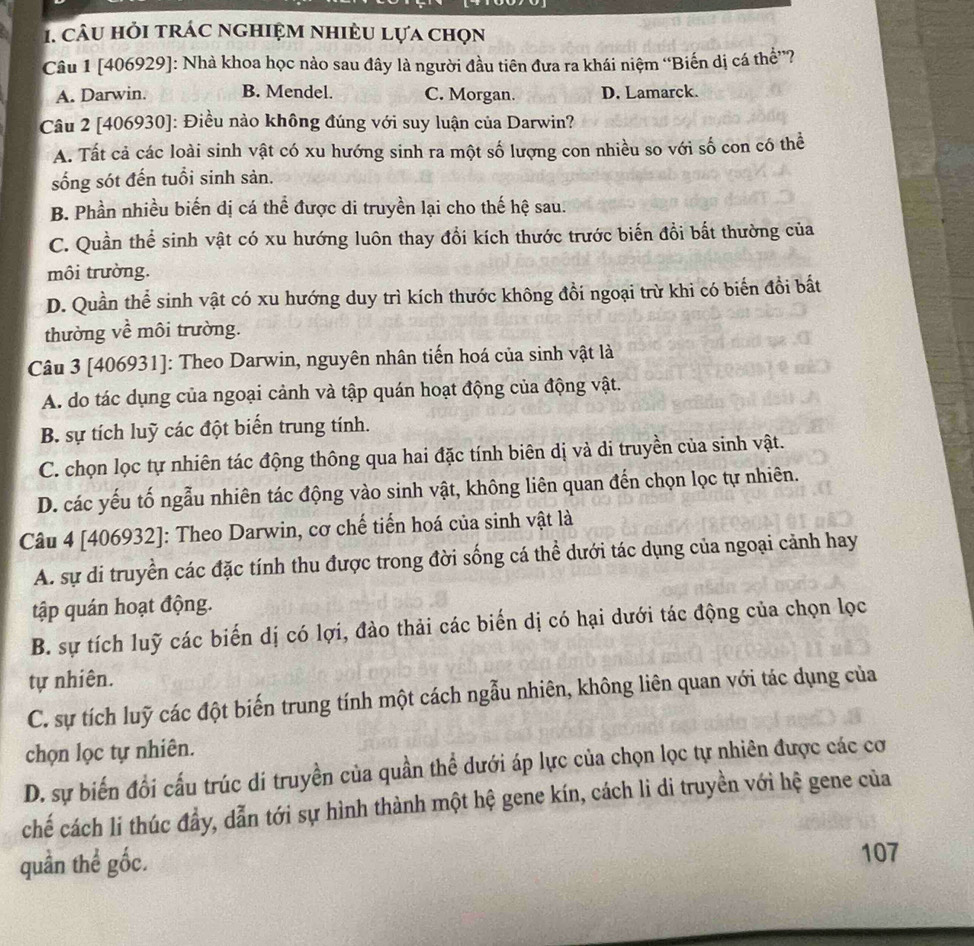 câu hỏi trác nghiệm nhiều lựa chọn
Câu 1 [406929]: Nhà khoa học nào sau đây là người đầu tiên đưa ra khái niệm “Biến dị cá thể”?
A. Darwin. B. Mendel. C. Morgan. D. Lamarck.
Câu 2 [406930]: Điều nào không đúng với suy luận của Darwin?
A. Tất cả các loài sinh vật có xu hướng sinh ra một số lượng con nhiều so với số con có thể
sống sót đến tuổi sinh sản.
B. Phần nhiều biến dị cá thể được di truyền lại cho thế hệ sau.
C. Quần thể sinh vật có xu hướng luôn thay đổi kích thước trước biến đồi bất thường của
môi trường.
D. Quần thể sinh vật có xu hướng duy trì kích thước không đồi ngoại trừ khi có biến đồi bất
thường về môi trường.
Câu 3 [406931]: Theo Darwin, nguyên nhân tiến hoá của sinh vật là
A. do tác dụng của ngoại cảnh và tập quán hoạt động của động vật.
B. sự tích luỹ các đột biển trung tính.
C. chọn lọc tự nhiên tác động thông qua hai đặc tính biên dị và di truyền của sinh vật.
D. các yếu tố ngẫu nhiên tác động vào sinh vật, không liên quan đến chọn lọc tự nhiên.
Câu 4 [406932]: Theo Darwin, cơ chế tiến hoá của sinh vật là
A. sự di truyền các đặc tính thu được trong đời sống cá thể dưới tác dụng của ngoại cảnh hay
tập quán hoạt động.
B. sự tích luỹ các biến dị có lợi, đào thải các biến dị có hại dưới tác động của chọn lọc
tự nhiên.
C. sự tích luỹ các đột biến trung tính một cách ngẫu nhiên, không liên quan với tác dụng của
chọn lọc tự nhiên.
D. sự biến đổi cấu trúc di truyền của quần thể dưới áp lực của chọn lọc tự nhiên được các cơ
chế cách li thúc đầy, dẫn tới sự hình thành một hệ gene kín, cách li di truyền với hệ gene của
quần thể gốc.
107