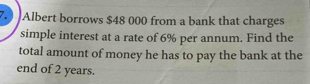 Albert borrows $48 000 from a bank that charges 
simple interest at a rate of 6% per annum. Find the 
total amount of money he has to pay the bank at the 
end of 2 years.