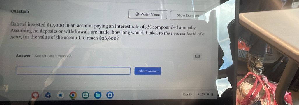 Question Watch Video Show Exam 
Gabriel invested $17,000 in an account paying an interest rate of 3% compounded annually. 
Assuming no deposits or withdrawals are made, how long would it take, to the nearest tenth of a 
year, for the value of the account to reach $26,600? 
Answer Attempt 1 out of 2000000
Submit Answer 
Sep 23 11:37