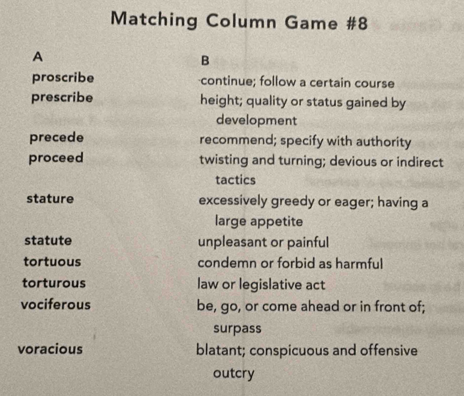 Matching Column Game #8 
A 
B 
proscribe continue; follow a certain course 
prescribe height; quality or status gained by 
development 
precede recommend; specify with authority 
proceed twisting and turning; devious or indirect 
tactics 
stature excessively greedy or eager; having a 
large appetite 
statute unpleasant or painful 
tortuous condemn or forbid as harmful 
torturous law or legislative act 
vociferous be, go, or come ahead or in front of; 
surpass 
voracious blatant; conspicuous and offensive 
outcry