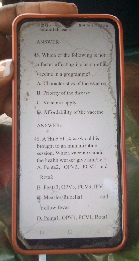 natural disease
ANSWER:
45. Which of the following is not
a factor affecting inclusion of a
vaccine in a programme?
A Characteristics of the vaccine
B. Priority of the disease
C. Vaccine supply
D. Affordability of the vaccine
ANSWER:
46. A child of 14 weeks old is
brought to an immunization
session. Which vaccine should
the health worker give him/her?
A. Penta2, OPV2, PCV2 and
Rota2
B. Penta3, OPV3, PCV3, IPV
6. Measles/Rubella1 and
Yellow fever
D. Penta1, OPV1, PCV1, Rota1