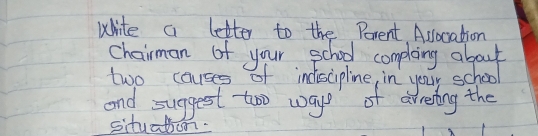 white a letter to the Perent Aslocation 
Chairman of your school compleing about 
two causes of indiscipline, in youy school 
and suggest too ways of areing the 
situatioon.