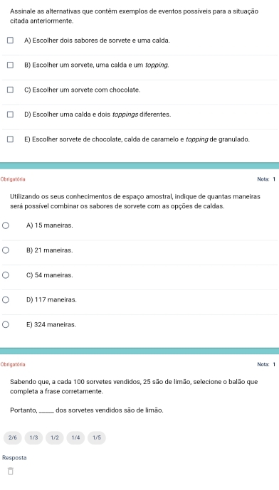 Assinale as alternativas que contêm exemplos de eventos possíveis para a situação
citada anteriormente
A) Escolher dois sabores de sorvete e uma calda.
B) Escolher um sorvete, uma calda e um topping.
C) Escolher um sorvete com chocolate.
D) Escolher uma calda e dois toppings diferentes.
E) Escolher sorvete de chocolate, calda de caramelo e ropping de granulado.
Obrigatória Nota: 1
Utilizando os seus conhecimentos de espaço amostral, indique de quantas maneiras
será possível combinar os sabores de sorvete com as opções de caldas.
A) 15 maneiras.
B) 21 maneiras.
C) 54 maneiras.
D) 117 maneiras.
E) 324 maneiras.
Obrigatória Nota: 1
Sabendo que, a cada 100 sorvetes vendidos, 25 são de limão, selecione o balão que
completa a frase corretamente.
Portanto,_ dos sorvetes vendidos são de limão.
2/6 1/3 1/2 1/4 1/5
Resposta