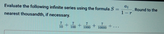 Evaluate the following infinite series using the formula S=frac a_11-r. Round to the 
nearest thousandth, if necessary.
 7/10 + 7/100 + 7/1000 + 7/10000 +...