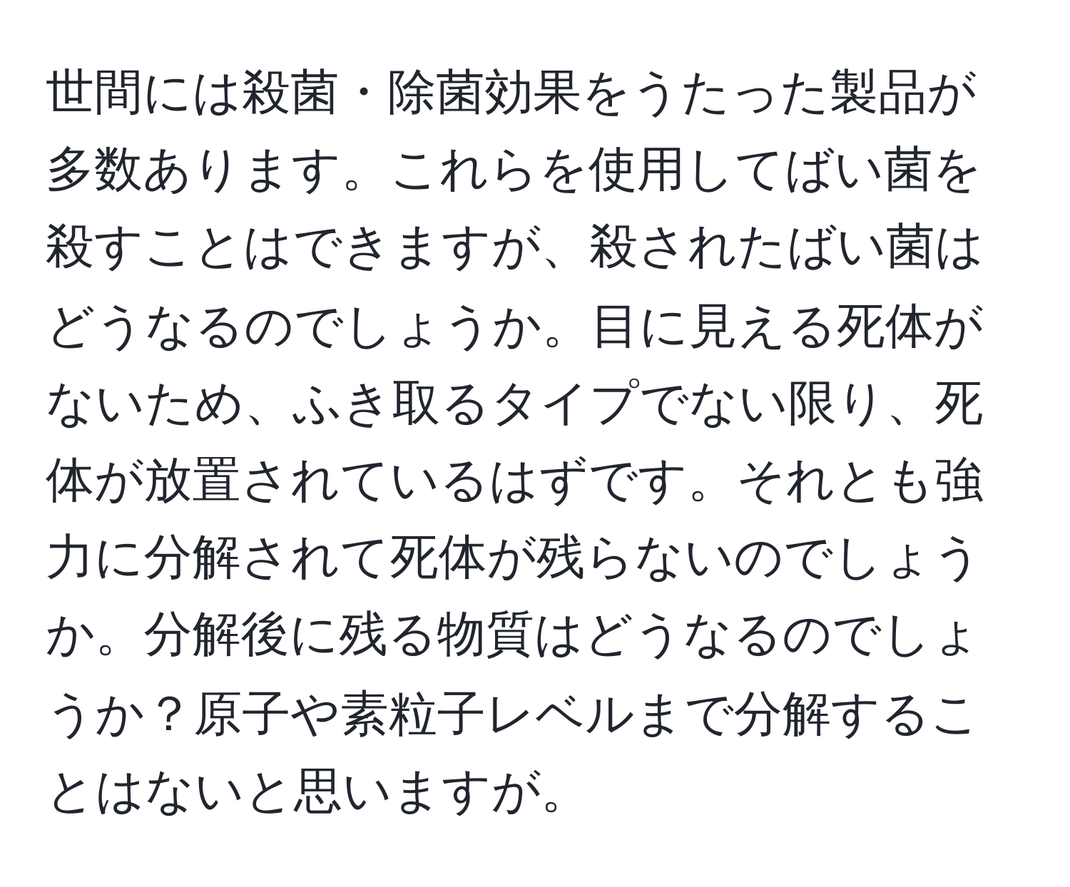 世間には殺菌・除菌効果をうたった製品が多数あります。これらを使用してばい菌を殺すことはできますが、殺されたばい菌はどうなるのでしょうか。目に見える死体がないため、ふき取るタイプでない限り、死体が放置されているはずです。それとも強力に分解されて死体が残らないのでしょうか。分解後に残る物質はどうなるのでしょうか？原子や素粒子レベルまで分解することはないと思いますが。