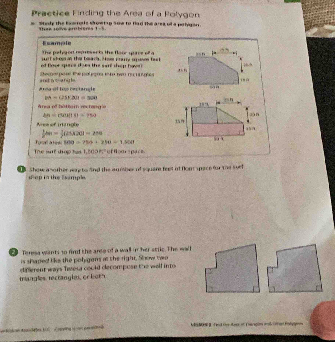 Practice Finding the Area of a Polygon
Study the Example showing how to find the area of a polygon.
Then solve problems 1-5.
Example
The polygon represents the floor space of a
surf shop at the beach. How many square feet
of floor space does the surt shop have?
Decompose the polygon into two recrangles 
and a mangle. 
Area of top rectangle
b^(wedge)=(20)(20)=500
Area of hottom rectangle
bh=(50)(15)=750
Area of triangle
 1/2 bh= 1/2 (25)(20)=250
fotal area 500+750+250=1,500
The surt shop has 1,500IC^2 of floor space.
Shew another way to find the number of square feet of floor space for the surf
shep in the Example.
Teresa wants to find the area of a wall in her attic. The wall
Is shaped like the polygons at the right. Show two
different ways Teresa could decompose the wall into
triangles, rectangles, or both
LESSON J find the Area of Tangles and Otten Plyanes.
n tatum Aucates ELC  Capying u an permate