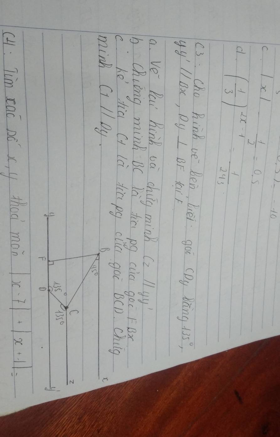0.5)=-10
C. |x|- 1/2 =0.5
d. ( 1/3 )^2x-1= 1/243 
(3: Cho Rinh ve Ben, bièi goi (Dy Bng 135°,
yy'parallel Bx,Py⊥ BF far F
a. Ve Pai Kink va chiig mink Czparallel yy'
b. Chiing minh B( là fiē pg cla goo FBx
c ke' fia cy lci tia pg cliG goi BCD. Chilg
mink Ci l Dy.
cH : Tim cai Dó x, y thod man |x-7|+|x+1|=