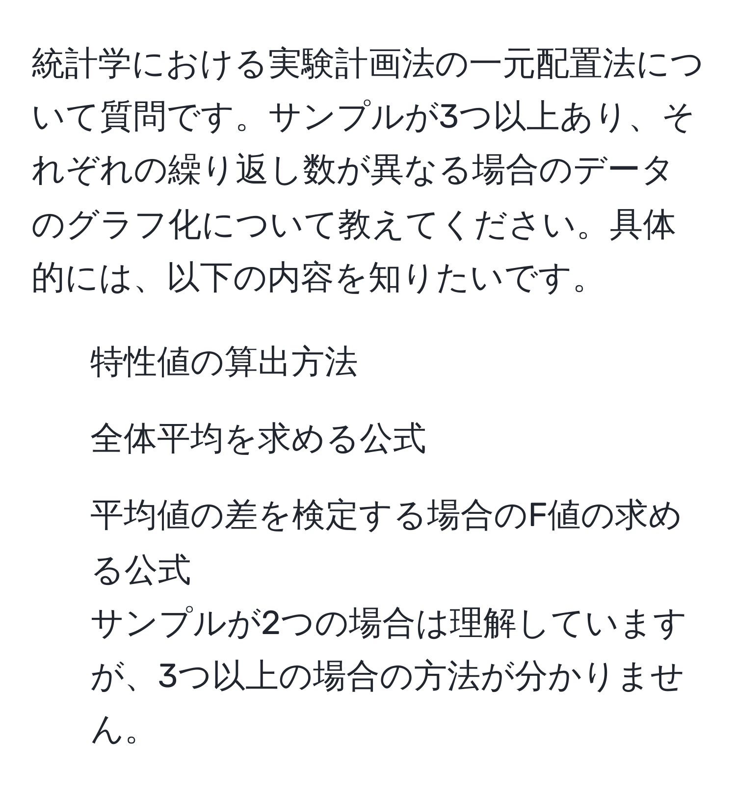 統計学における実験計画法の一元配置法について質問です。サンプルが3つ以上あり、それぞれの繰り返し数が異なる場合のデータのグラフ化について教えてください。具体的には、以下の内容を知りたいです。  
- 特性値の算出方法  
- 全体平均を求める公式  
- 平均値の差を検定する場合のF値の求める公式  
サンプルが2つの場合は理解していますが、3つ以上の場合の方法が分かりません。