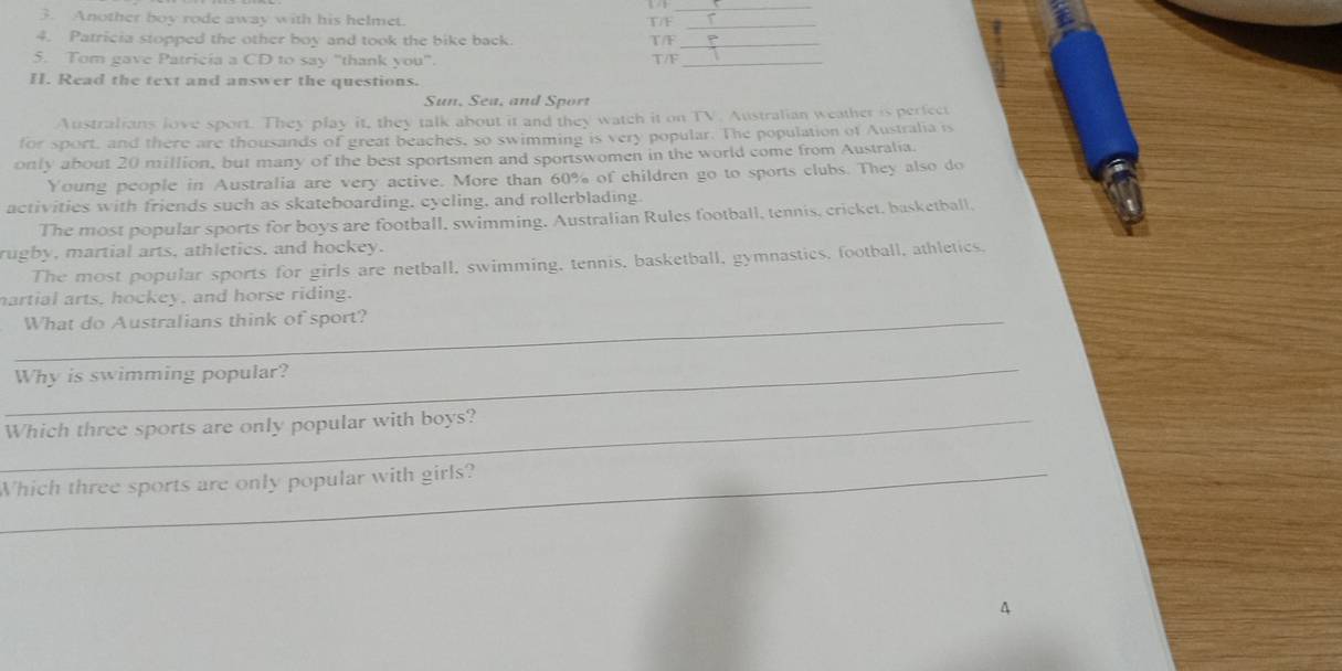 Another boy rode away with his helmet. TF_ 
4. Patricia stopped the other boy and took the bike back T/F_ 
5. Tom gave Patricía a CD to say "thank you" T/F_ 
II. Read the text and answer the questions. 
Sun, Sea, and Sport 
Australians love sport. They play it, they talk about it and they watch it on TV. Australian weather is perfect 
for sport, and there are thousands of great beaches, so swimming is very popular. The population of Australia is 
only about 20 million, but many of the best sportsmen and sportswomen in the world come from Australia. 
Young people in Australia are very active. More than 60% of children go to sports clubs. They also do 
activities with friends such as skateboarding, cycling, and rollerblading. 
The most popular sports for boys are football, swimming. Australian Rules football, tennis, cricket, basketball, 
rugby, martial arts, athletics, and hockey. 
The most popular sports for girls are netball, swimming, tennis, basketball, gymnastics, football, athletics. 
martial arts, hockey, and horse riding. 
_What do Australians think of sport? 
_ 
Why is swimming popular? 
_Which three sports are only popular with boys? 
_Which three sports are only popular with girls?