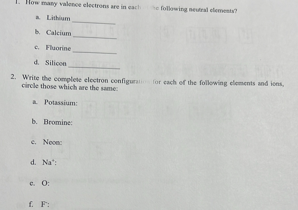 How many valence electrons are in each of the following neutral elements? 
_ 
a. Lithium 
_ 
b. Calcium 
_ 
c. Fluorine 
_ 
d. Silicon 
2. Write the complete electron configuration for each of the following elements and ions, 
circle those which are the same: 
a. Potassium: 
b. Bromine: 
c. Neon: 
d. Na⁺: 
e. O: 
f. F: