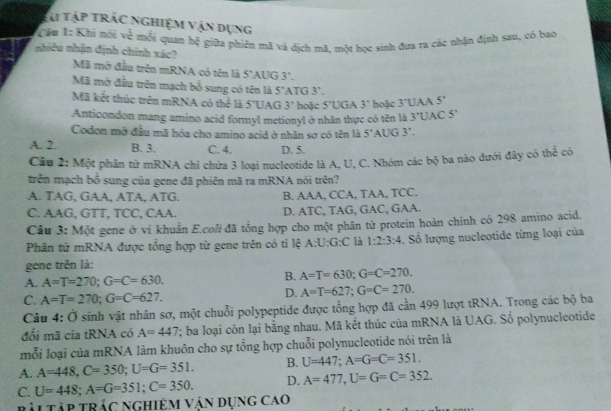 Tài tập trác nghiệm vận dụng
Câu 1: Khi nói 2 E mỗi quan hệ giữa phiên mã và địch mã, một học sinh đưa ra các nhận định sau, có bao
nhiều nhận định chính xác?
Mã mở đầu trên mRNA có tên là 5'AUG 3'.
Mã mở đầu trên mạch bổ sung có tên là 5'ATG 3'.
Mã kết thúc trên mRNA có thể là 5'UAG 3' hoặc 5'l JGA 3' hoặc 3°U 5'
Anticondon mang amino acid formyl metionyl ở nhân thực có tên là 3'l JAC 5
Codon mở đầu mã hóa cho amino acid ở nhân sơ có tên là 5 'AUG 3'.
A. 2. B. 3. C. 4. D. 5.
Câu 2: Một phân tử mRNA chỉ chứa 3 loại nucleotide là A, U, C. Nhóm các bộ ba nào dưới đây có thể có
trên mạch bồ sung của gene đã phiên mã ra mRNA nói trên?
A. TAG, GAA, ATA, ATG. B. AAA, CCA, TAA, TCC.
C. AAG, GTT, TCC, CAA. D. ATC, TAG, GAC, GAA.
Câu 3: Một gene ở vi khuẩn E.coli đã tổng hợp cho một phân tử protein hoàn chinh có 298 amino acid.
Phân tử mRNA được tổng hợp từ gene trên có ti lệ A:U:G:C là 1:2:3:4. Số lượng nucleotide từng loại của
gene trên là:
A. A=T=270;G=C=630.
B. A=T=630;G=C=270.
C. A=T=270;G=C=627.
D. A=T=627;G=C=270.
Câu 4:0 sinh vật nhân sơ, một chuỗi polypeptide được tổng hợp đã cần 499 lượt tRNA. Trong các bộ ba
đối mã cia tRNA có A=447; ba loại còn lại bằng nhau. Mã kết thúc của mRNA là UAG. Số polynucleotide
mỗi loại của mRNA làm khuôn cho sự tổng hợp chuỗi polynucleotide nói trên là
A. A=448,C=350;U=G=351.
B. U=447;A=G=C=351.
C. U=448;A=G=351;C=350.
D. A=477,U=G=C=352.
RẢL TậP TRắC NGHIệM Vận Dụng Cao