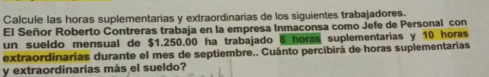 Calcule las horas suplementarias y extraordinarias de los siguientes trabajadores. 
El Señor Roberto Contreras trabaja en la empresa Inmaconsa como Jefe de Personal con 
un sueldo mensual de $1.250.00 ha trabajado 8 horas suplementarias y 10 horas 
extraordinarias durante el mes de septiembre.. Cuánto percibirá de horas suplementarias 
y extraordinarias más el sueldo?