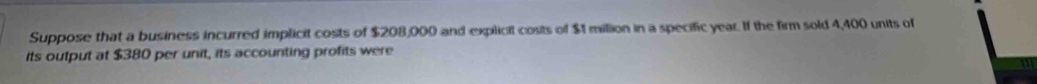 Suppose that a business incurred implicit costs of $208,000 and explicit costs of $1 milion in a specific year. If the firm sold 4,400 units of 
its output at $380 per unit, its accounting profits were