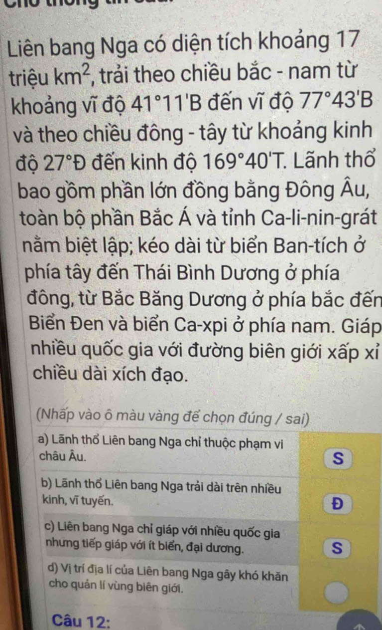 Liên bang Nga có diện tích khoảng 17
triệu km^2 , trải theo chiều bắc - nam từ
khoảng vĩ độ 41°11'B đến vĩ độ 77°43'B
và theo chiều đông - tây từ khoảng kinh
độ 27°D đến kinh độ 169°40'T. : Lãnh thổ
bao gồm phần lớn đồng bằng Đông hat AI
toàn bộ phần Bắc Á và tỉnh Ca-li-nin-grát
nằm biệt lập; kéo dài từ biển Ban-tích ở
phía tây đến Thái Bình Dương ở phía
đông, từ Bắc Băng Dương ở phía bắc đến
Biển Đen và biển Ca-xpi ở phía nam. Giáp
nhiều quốc gia với đường biên giới xấp xỉ
chiều dài xích đạo.
(Nhấp vào ô màu vàng để chọn đúng / sai)
a) Lãnh thổ Liên bang Nga chỉ thuộc phạm vi
châu Âu.
s
b) Lãnh thổ Liên bang Nga trải dài trên nhiều
kinh, vĩ tuyến.
Đ
c) Liên bang Nga chỉ giáp với nhiều quốc gia
nhưng tiếp giáp với ít biển, đại dương.
s
d) Vị trí địa lí của Liên bang Nga gây khó khăn
cho quản lí vùng biên giới.
Câu 12: