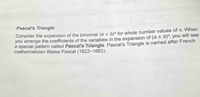 Pascal's Triangle
Consider the expansion of the binomial (a+b)^n for whole number values of n. When
you arrange the coefficients of the variables in the expansion of
a special pattern called Pascal's Triangle. Pascal's Triangle is named after French (a+b)^n you will see
mathematician Blaise Pascal (1623-1662).