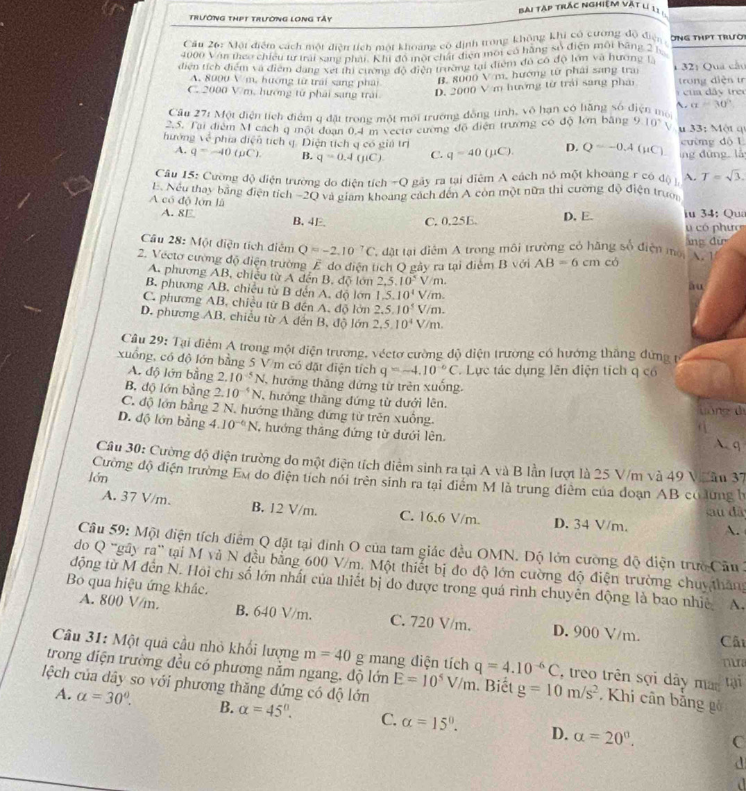 Bài tập trắc nghiệm vật lị 1 1  .
TRườNG THPT TRườNG LONG Tấy
Cầu 26: Nột điểm cách một diễn tích một khoảng có dịnh trong không khi có cương độ điện ÔNG THPT TRườ
4000 Vận theo chiếu tư trải sang phải, Khi đô một chất điện môi có hãng số điện môi băng 2 ba
điện tích điểm và điểm dang xet thi cường độ điện trường tại điểm đó có độ lớn và hương là
A. 8000 V m, hướng từ trái sang phải B. 8000 V/m, hướng tử phải sang tra 1 32: Qua cầu
trong diện tr
C. 2000 V m, hướng tử phải sang trái D. 2000 V m hướng từ trải sang phải  cu   d â  treu
~. alpha =30°
Cầu 271 Một điện tích điểm q đặt trong một môi trường đồng tính, vô hạn có hăng số điện mội
2.5. Tại điểm M cách q một đoạn 0.4 m veeto cường độ điện trường có độ lớn bằng 9.10^(wedge)V u 33: Một q
hưởng về phía diện tích q. Diện tích q có giá trị cường độ L
A. q=-40(pC). B. q=0.4(mu C). C. q=40(mu C) D. Q=-0.4(mu C). íng dứng lǚ
Câu 15: Cường độ diện trường do điện tích -Q gây ra tại diệm A cách nó một khoảng r có độ l A. T=sqrt(3).
E. Nếu thay bằng điện tích -2Q và giam khoảng cách đến A còn một nữa thì cường độ điện trườn
A có độ lớn là
A. 8E B, 4E.
C. 0,25E. D. E. iu 34: Qu
có phưc
ảng đự
Câu 28: Một diện tích điễm Q=-2.10^(-7)C đặt tại điểm A trong môi trường có hãng số điện mội A.1
2. Vecto cường độ điện trường E do điện tích Q gây ra tại điểm B với AB=6 cm có
A. phương AB, chiếu từ A đến B, độ lớn 2.5.10^5V/m.
B. phương AB. chiều từ B dến A. độ lớn 1,5,10^4V/m.
ău
C. phương AB, chiều tử B đến A. độ lớn 2,5,10^5V/m.
D. phương AB, chiều từ A dến B, độ lớn 2,5,10^4V/m.
Câu 29: Tại điểm A trong một diện trương, véctơ cường độ diện trường có hướng thắng đứng từ
xuồng, có độ lớn bằng 5 V m có đặt điện tích q=-4.10^(-6)C. Lực tác dụng lên điện tích q có
A. độ lớn bằng 2.10^(-5)N , hướng thăng dứng từ trên xuống.
B. độ lớn bằng 2. 10^(-4)N ,  hướng thăng đứng từ dưới lên.
yóng dì
C. độ lớn bằng 2 N. hướng thắng đứng từ trên xuồng. A q
D. độ lớn bằng 4.10^(-6)N ,  hướng thắng đứng từ dưới lên.
Câu 30: Cường độ điện trường do một điện tích diểm sinh ra tại A và B lần lượt là 25 V/m và 49 Vhân 37
lón
Cường độ điện trường Em do điện tích nói trên sinh ra tại điểm M là trung điêm của đoạn AB có lứng h
A. 37 V/m. B. 12 V/m. C. 16,6 V/m. D. 34 V/m.
sau đã
A.
Câu 59: Một điện tích điểm Q đặt tại đình O của tam giác đều OMN. Độ lớn cường độ điện trưc Cầu 2
do Q ''gây ra' tại M và N đều bằng 600 V/m. Một thiết bị đo độ lớn cường độ điện trường chuythắng
động từ M đến N. Hội chị số lớn nhất của thiết bị đo được trong quá rình chuyên động là bao nhiệ A.
Bo qua hiệu ứng khác.
A. 800 V/m. B. 640 V/m. C. 720 V/m. D. 900 V/m.
Cấi
Câu 31: Một quả cầu nhỏ khối lượng m=40 g mang điện tích q=4.10^(-6)C , treo trên sợi dây man tại
m
trong điện trường đều có phương nằm ngang, độ lớn E=10^5V/m. Biết g=10m/s^2. Khi cân bằng gô
lệch của dây so với phương thăng dứng có độ lớn
A. alpha =30°. B. alpha =45°. C. alpha =15°. D. alpha =20°.
C
d