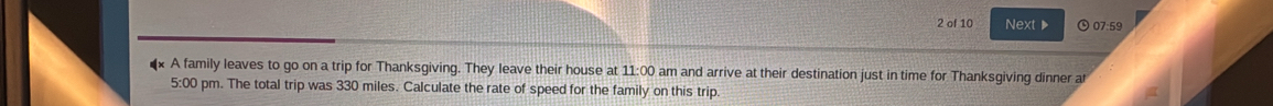 of 10 Next 07:59 
** A family leaves to go on a trip for Thanksgiving. They leave their house at 11:00 am and arrive at their destination just in time for Thanksgiving dinner at 
5:00 pm. The total trip was 330 miles. Calculate the rate of speed for the family on this trip.