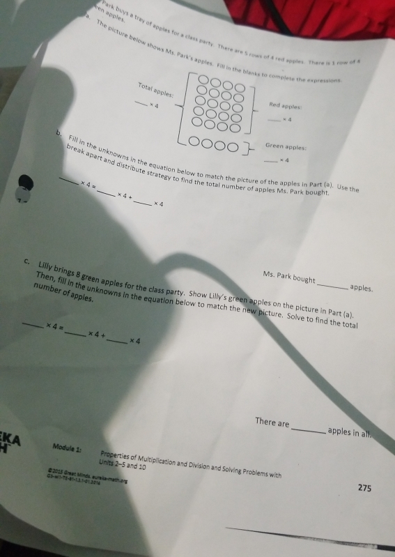 een apples 
Park buys a tray of apples for a class party. There are 5 rows of 4 red apples. There is 1 row of 
. The picture below shows Ms. Park's apples. Fill in the blanks to complete the exprassion 
_ 
Total apples:
4 Red apples: 
_ * 4
Green apples:
* 4
b. Fill in the unknowns in the equation below to match the picture of the apples in Part (a). Use the 
break apart and distribute strategy to find the total number of apples Ms. Park bought
* 4=
_
* 4+
* 4
Ms. Park bought apples. 
c. Lilly brings 8 green apples for the class party. Show Lilly's green apples on the picture in Part (a) 
number of apples. 
_ 
_Then, fill in the unknowns in the equation below to match the new picture. Solve to find the total
* 4=
_
* 4+
* 4
There are_ apples in all. 
Module 1: Properties of Multiplication and Division and Solving Problems with 
Units 2-5 and 10
# 2015 Great Minds, eureka-mathlong 
-21.3014 
275