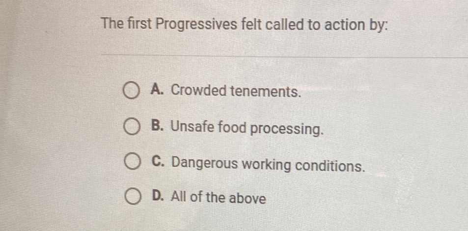 The first Progressives felt called to action by:
A. Crowded tenements.
B. Unsafe food processing.
C. Dangerous working conditions.
D. All of the above