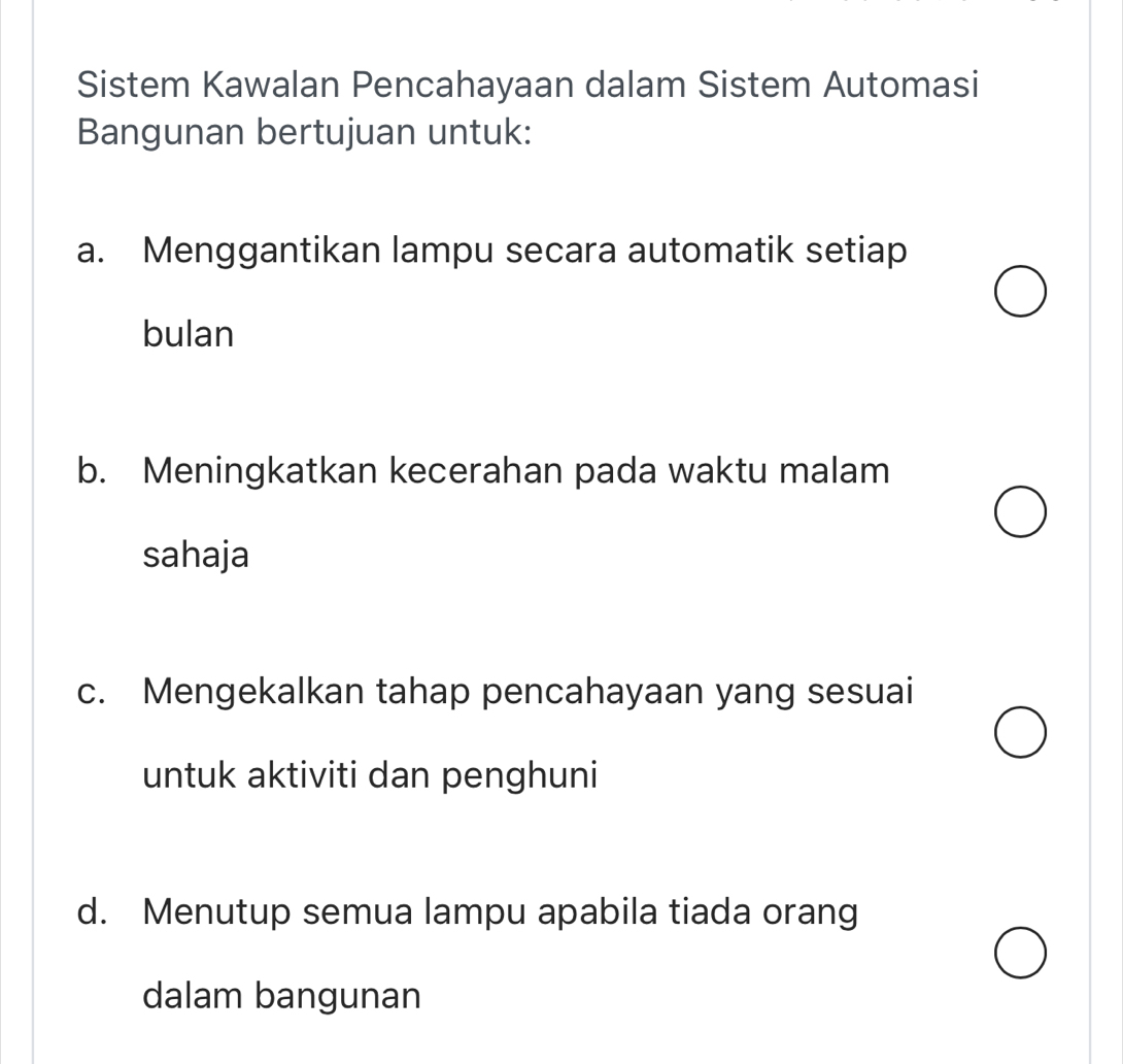 Sistem Kawalan Pencahayaan dalam Sistem Automasi
Bangunan bertujuan untuk:
a. Menggantikan lampu secara automatik setiap
bulan
b. Meningkatkan kecerahan pada waktu malam
sahaja
c. Mengekalkan tahap pencahayaan yang sesuai
untuk aktiviti dan penghuni
d. Menutup semua lampu apabila tiada orang
dalam bangunan