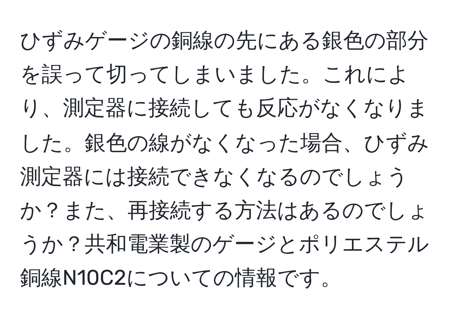 ひずみゲージの銅線の先にある銀色の部分を誤って切ってしまいました。これにより、測定器に接続しても反応がなくなりました。銀色の線がなくなった場合、ひずみ測定器には接続できなくなるのでしょうか？また、再接続する方法はあるのでしょうか？共和電業製のゲージとポリエステル銅線N10C2についての情報です。