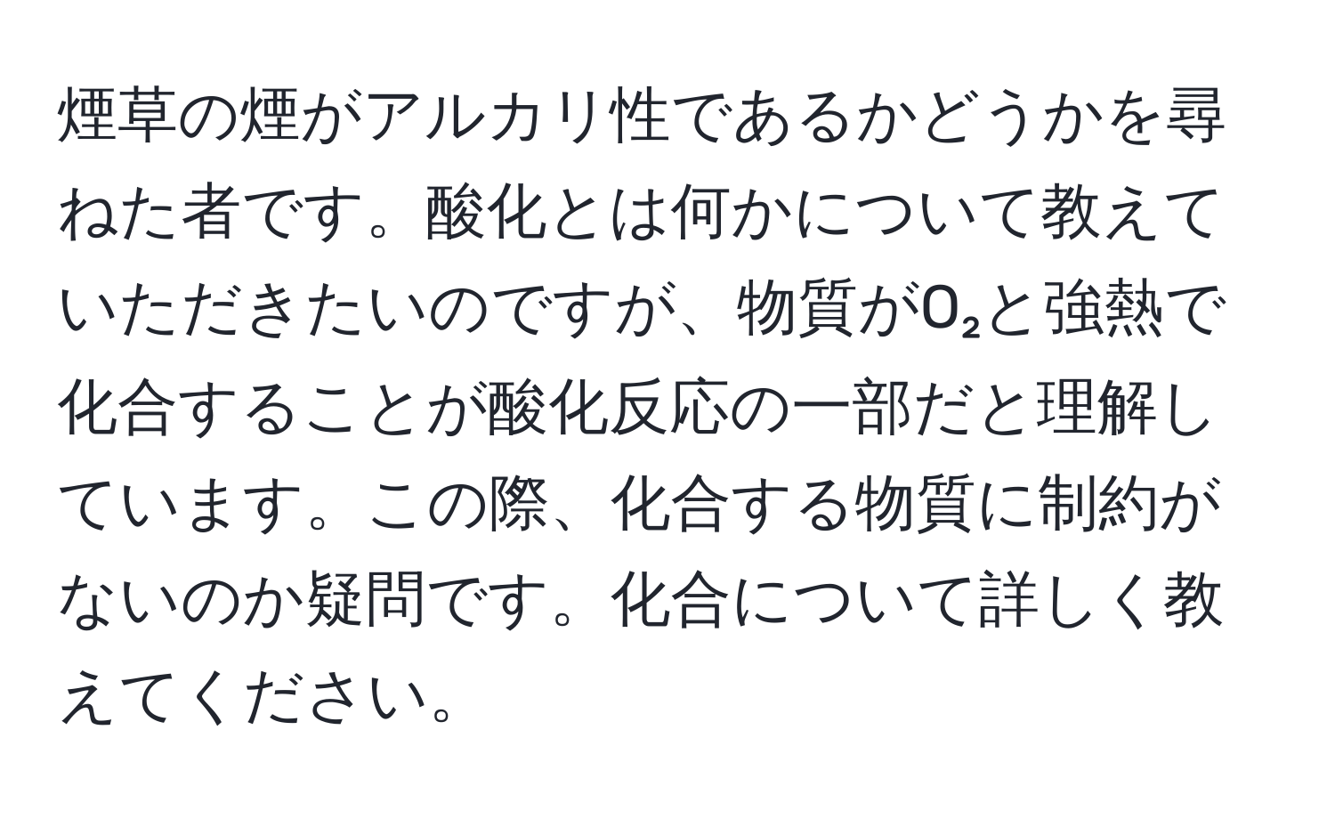 煙草の煙がアルカリ性であるかどうかを尋ねた者です。酸化とは何かについて教えていただきたいのですが、物質がO₂と強熱で化合することが酸化反応の一部だと理解しています。この際、化合する物質に制約がないのか疑問です。化合について詳しく教えてください。