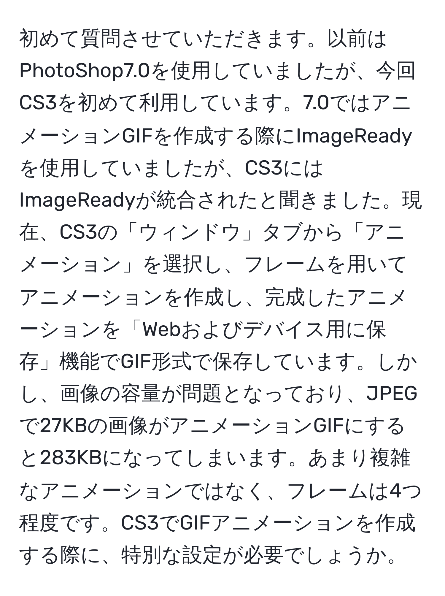 初めて質問させていただきます。以前はPhotoShop7.0を使用していましたが、今回CS3を初めて利用しています。7.0ではアニメーションGIFを作成する際にImageReadyを使用していましたが、CS3にはImageReadyが統合されたと聞きました。現在、CS3の「ウィンドウ」タブから「アニメーション」を選択し、フレームを用いてアニメーションを作成し、完成したアニメーションを「Webおよびデバイス用に保存」機能でGIF形式で保存しています。しかし、画像の容量が問題となっており、JPEGで27KBの画像がアニメーションGIFにすると283KBになってしまいます。あまり複雑なアニメーションではなく、フレームは4つ程度です。CS3でGIFアニメーションを作成する際に、特別な設定が必要でしょうか。