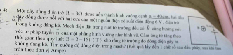 4: Một dây đồng điện trở R=3Omega được uốn thành hình vuông cạnh a=40cm , hai đầu 
đây đồng được nối với hai cực của một nguồn điện có suất điện động 6 V , điện trò 
trong không đáng kể. Mạch điện đặt trong một từ trường đều có vector B cùng hướng với W 
véc tơ pháp tuyến n của mặt phẳng hình vuông như hình vẽ. Cảm ứng từ tăng theo 
thời gian theo quy luật B=2+15t ( T ). cho rằng từ trường do dòng điện gây ra 
không đáng kể, Tìm cường độ dòng điện trong mạch? (Kết quả lấy đến 1 chữ số sau dầu phẩy, sau khi lâm 
tròn theo đơn vị Ampe)