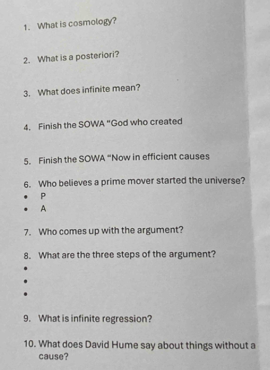 What is cosmology? 
2. What is a posteriori? 
3. What does infinite mean? 
4. Finish the SOWA “God who created 
5. Finish the SOWA “Now in efficient causes 
6. Who believes a prime mover started the universe? 
P 
A 
7. Who comes up with the argument? 
8. What are the three steps of the argument? 
9. What is infinite regression? 
10. What does David Hume say about things without a 
cause?