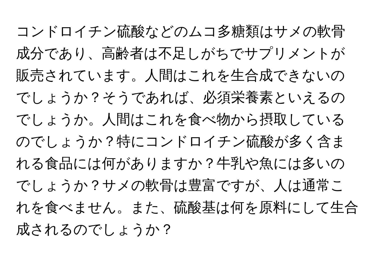 コンドロイチン硫酸などのムコ多糖類はサメの軟骨成分であり、高齢者は不足しがちでサプリメントが販売されています。人間はこれを生合成できないのでしょうか？そうであれば、必須栄養素といえるのでしょうか。人間はこれを食べ物から摂取しているのでしょうか？特にコンドロイチン硫酸が多く含まれる食品には何がありますか？牛乳や魚には多いのでしょうか？サメの軟骨は豊富ですが、人は通常これを食べません。また、硫酸基は何を原料にして生合成されるのでしょうか？