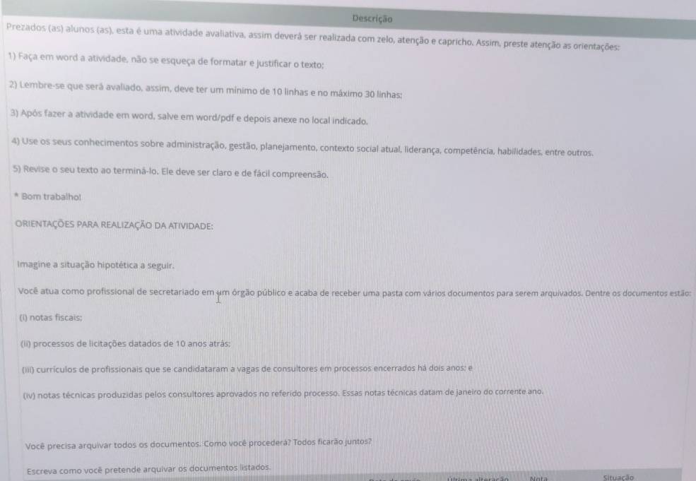 Descrição 
Prezados (as) alunos (as), esta é uma atividade avaliativa, assim deverá ser realizada com zelo, atenção e capricho. Assim, preste atenção as orientações: 
1) Faça em word a atividade, não se esqueça de formatar e justificar o texto; 
2) Lembre-se que será avaliado, assim, deve ter um mínimo de 10 linhas e no máximo 30 linhas: 
3) Após fazer a atividade em word, salve em word/pdf e depois anexe no local indicado. 
4) Use os seus conhecimentos sobre administração, gestão, planejamento, contexto social atual, liderança, competência, habilidades, entre outros. 
5) Revise o seu texto ao terminá-lo. Ele deve ser claro e de fácil compreensão. 
Bom trabalho! 
orientações para realização da atividade: 
Imagine a situação hipotética a seguir. 
Você atua como profissional de secretariado em um órgão público e acaba de receber uma pasta com vários documentos para serem arquivados. Dentre os documentos estão: 
(i) notas fiscais; 
(ii) processos de licitações datados de 10 anos atrás; 
(iii) currículos de profissionais que se candidataram a vagas de consultores em processos encerrados há dois anos; e 
(iv) notas técnicas produzidas pelos consultores aprovados no referido processo. Essas notas técnicas datam de janeiro do corrente ano. 
Você precisa arquivar todos os documentos. Como você procederá? Todos ficarão juntos? 
Escreva como você pretende arquivar os documentos listados. 
Situação