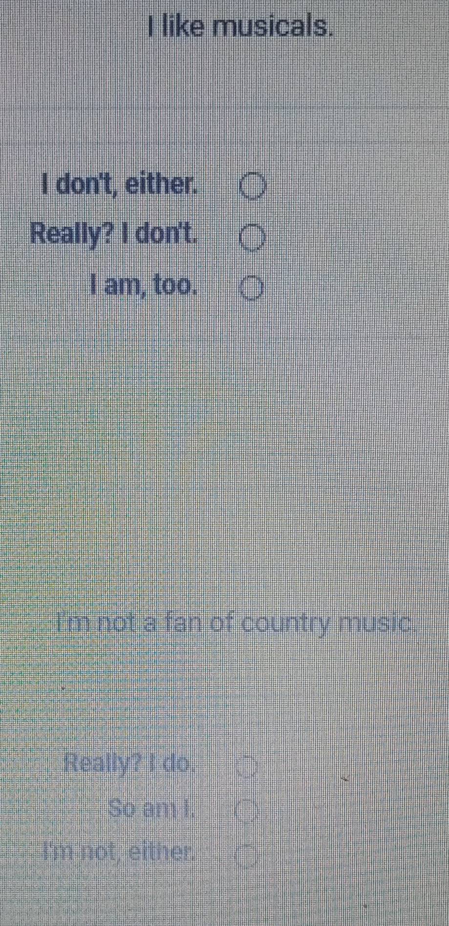 I like musicals.
I don't, either.
Really? I don't.
I am, too.
m not a fan of country music.
Really? I do.
So am I.
I'm not, either.