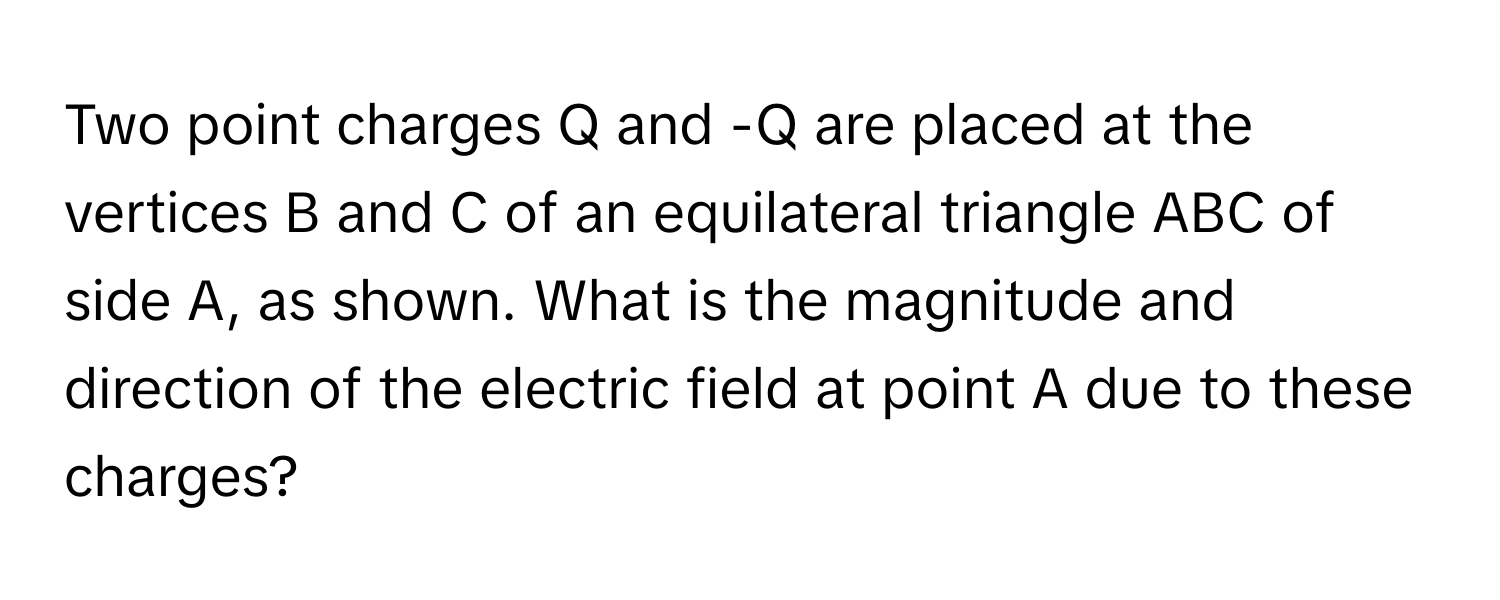 Two point charges Q and -Q are placed at the vertices B and C of an equilateral triangle ABC of side A, as shown. What is the magnitude and direction of the electric field at point A due to these charges?