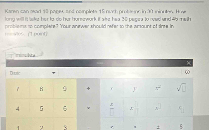 Karen can read 10 pages and complete 15 math problems in 30 minutes. How 
long will it take her to do her homework if she has 30 pages to read and 45 math 
problems to complete? Your answer should refer to the amount of time in
minutes. (1 point)
minutes
x
Basic
7 8 9 ÷ x y x^2 sqrt(□ )
4 5 6 x  x/□   x □ /□   x^(□) x
1 2 3 - < > + s