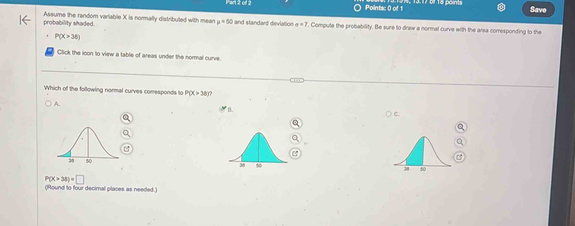 Assume the random variable X is normally distributed with mean mu =50 and standard deviation sigma =7. Compute the probability. Be sure to draw a normal curve with the area corresponding to the
probability shaded.
P(X>38)
Click the icon to view a table of areas under the normal curve.
Which of the following normal curves corresponds to P(X>38 ?
A. C.
B.
P(X>38)=□
(Round to four decimal places as needed.)