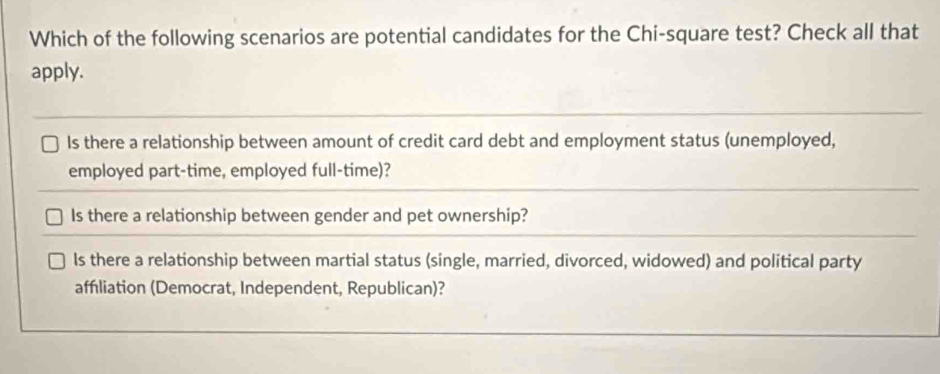 Which of the following scenarios are potential candidates for the Chi-square test? Check all that
apply.
Is there a relationship between amount of credit card debt and employment status (unemployed,
employed part-time, employed full-time)?
Is there a relationship between gender and pet ownership?
ls there a relationship between martial status (single, married, divorced, widowed) and political party
affliation (Democrat, Independent, Republican)?