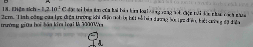 A 
18. Điện tích -1,2.10^(-2)C đặt tại bản âm của hai bản kim loại song song tích điện trái dầu nhau cách nhau
2cm. Tính công của lực điện trường khi điện tích bị hút về bản dương bởi lực điện, biết cường độ điện 
trường giữa hai bản kim loại là 3000V/m