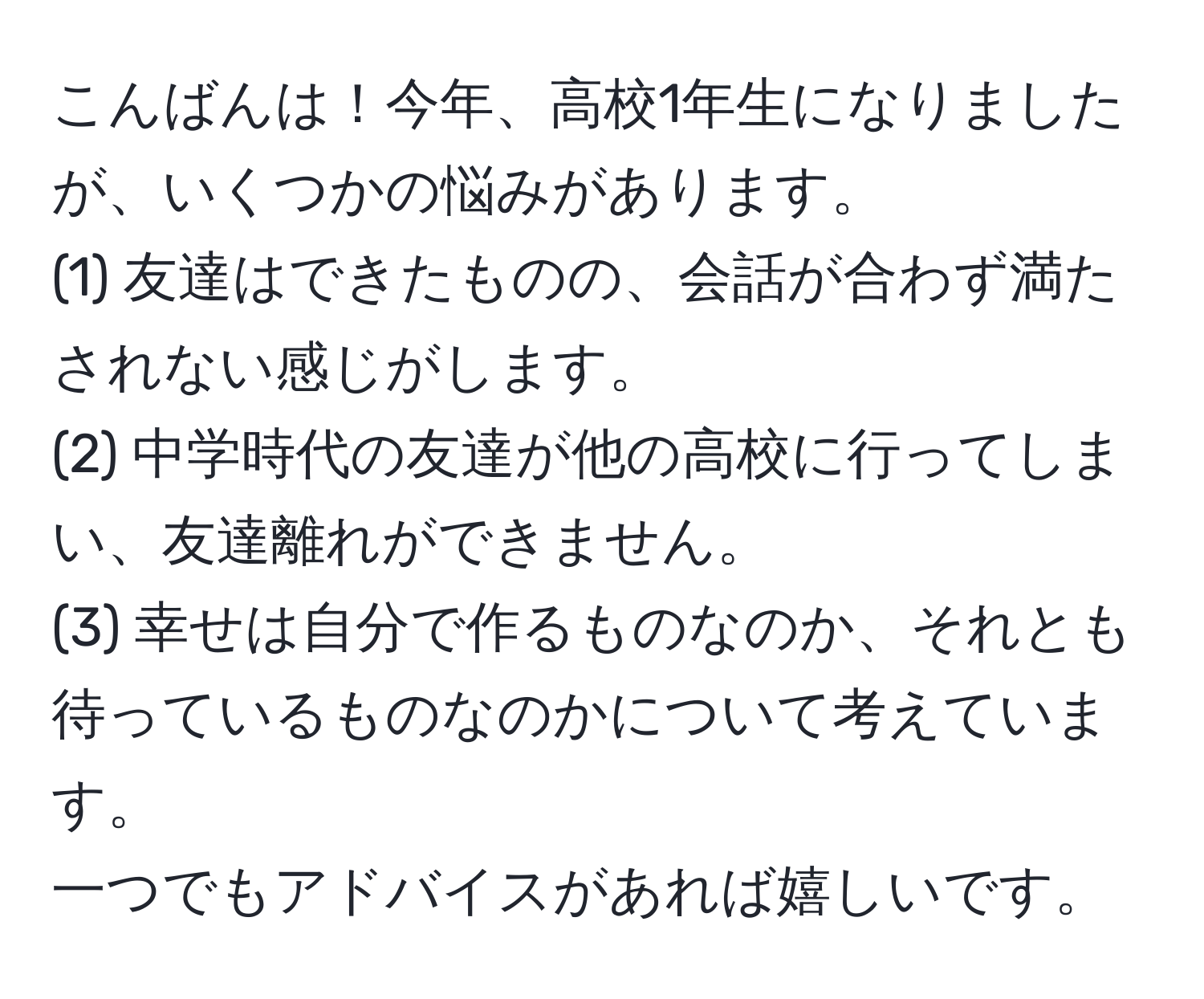 こんばんは！今年、高校1年生になりましたが、いくつかの悩みがあります。  
(1) 友達はできたものの、会話が合わず満たされない感じがします。  
(2) 中学時代の友達が他の高校に行ってしまい、友達離れができません。  
(3) 幸せは自分で作るものなのか、それとも待っているものなのかについて考えています。  
一つでもアドバイスがあれば嬉しいです。