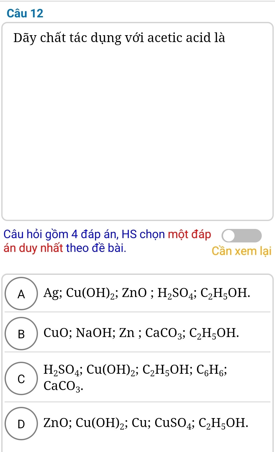 Dãy chất tác dụng với acetic acid là
Câu hỏi gồm 4 đáp án, HS chọn một đáp
án duy nhất theo đề bài. Cần xem lại
A Ag; Cu(OH)_2; ZnO; H_2SO_4; C_2H_5OH.
B CuO; NaOH; Zn; CaCO_3; C_2H_5OH.
H_2SO_4; Cu(OH)_2; C_2H_5OH; C_6H_6
C
CaCO_3.
D ZnO; Cu(OH)_2; Cu; CuSO_4; C_2H_5OH.