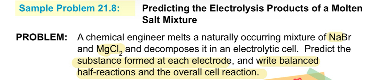 Sample Problem 21.8: Predicting the Electrolysis Products of a Molten 
Salt Mixture 
PROBLEM: A chemical engineer melts a naturally occurring mixture of NaBr
and MgCl_2 and decomposes it in an electrolytic cell. Predict the 
substance formed at each electrode, and write balanced 
half-reactions and the overall cell reaction.