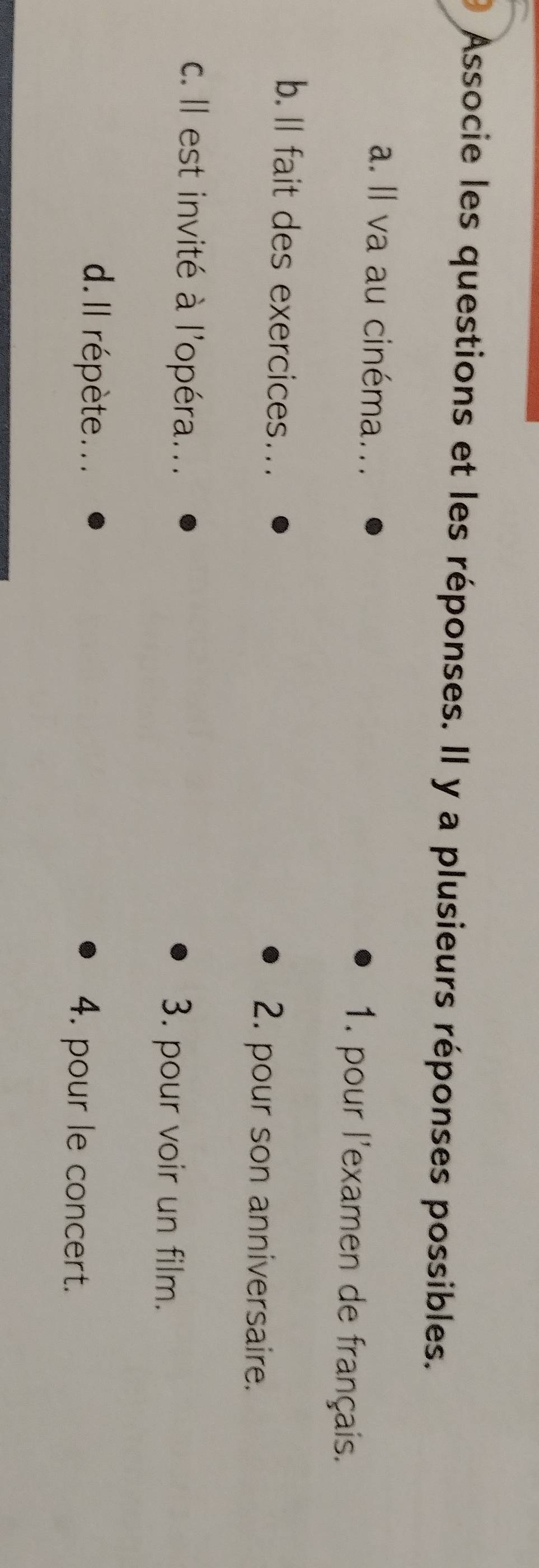 Associe les questions et les réponses. Il y a plusieurs réponses possibles.
a. Il va au cinéma... 1. pour l'examen de français.
b. ll fait des exercices….. 2. pour son anniversaire.
c. Il est invité à l'opéra... 3. pour voir un film.
d. Il répète.. . 4. pour le concert.