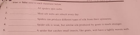 true or false next to each statement below. 
I. _All spiders spin webs 
2. _Most orb webs are rebuilt every day
3._ 
Spiders can produce different types of silk from their spinnerets. 
4._ 
Spider silk is weak, but similar silk produced by goats is much stronger 
5._ 
A spider that catches small insects, like gnats, will have a tightly woven web.