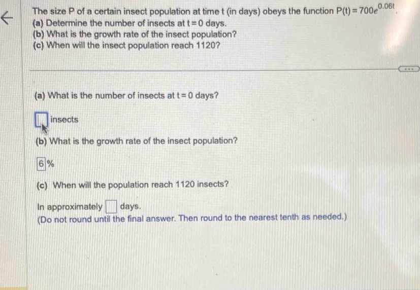 The size P of a certain insect population at time t (in days) obeys the function P(t)=700e^(0.06t). 
(a) Determine the number of insects at t=0 days. 
(b) What is the growth rate of the insect population? 
(c) When will the insect population reach 1120? 
(a) What is the number of insects at t=0 days? 
insects 
(b) What is the growth rate of the insect population?
6 %
(c) When will the population reach 1120 insects? 
In approximately □ days. 
(Do not round until the final answer. Then round to the nearest tenth as needed.)