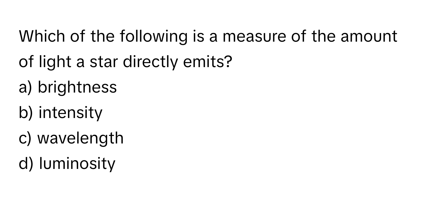 Which of the following is a measure of the amount of light a star directly emits? 

a) brightness 
b) intensity 
c) wavelength 
d) luminosity