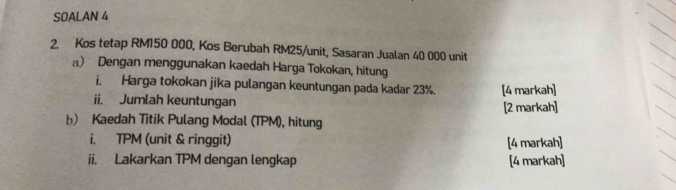 SOALAN 4 
2. Kos tetap RM150 000, Kos Berubah RM25 /unit, Sasaran Jualan 40 000 unit 
a) Dengan menggunakan kaedah Harga Tokokan, hitung 
i. Harga tokokan jika pulangan keuntungan pada kadar 23%. [4 markah] 
ii. Jumlah keuntungan [2 markah] 
b) Kaedah Titik Pulang Modal (TPM), hitung 
i. TPM (unit & ringgit) [4 markah] 
ii. Lakarkan TPM dengan lengkap [4 markah]