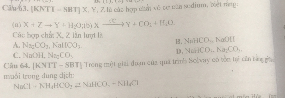 (1),(2)va(3)
Câu 63. | KNTT-SBT]X, Y, Z là các hợp chất vô cơ của sodium, biết rằng:
(a) X+Zto Y+H_2O;(b)Xxrightarrow t°CY+CO_2+H_2O. 
Các hợp chất X, Z lần lượt là
B. NaHCO_3
A. Na_2CO_3, NaHCO_3. , NaOH
D. NaHCO_3, Na_2CO_3.
C. NaOH, Na_2CO_3. 
Câu 64. [KNTT-SBT] Trong một giai đoạn của quá trình Solvay có tồn tại cân băng giữa
muối trong dung dịch:
NaCl+NH_4HCO_3leftharpoons NaHCO_3+NH_4Cl
si môn Hóa Tranci