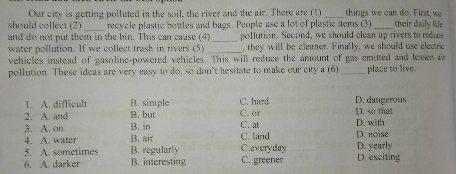 Our city is getting polluted in the soil, the river and the air. There are (1)_ things we can do. First, we
should collect (2)_ recycle plastic bottles and bags. People use a lot of plastic items (3) _their daily life
and do not put them in the bin. This can cause (4) _pollution. Second, we should clean up rivers to reduce
water pollution. If we collect trash in rivers (5) _, they will be cleaner. Finally, we should use electric
vehicles instead of gasoline-powered vehicles. This will reduce the amount of gas emitted and lessen air
pollution. These ideas are very easy to do, so don’t hesitate to make our city a (6) _place to live.
1. A. difficult B. simple C. hard D. dangerous
2. A. and B. but C. or
D. so that
3. A. on B. in C. at
D. with
C. land
4. A. water B. air D. noise
5. A. sometimes B. regularly C.everyday D. yearly
6. A. darker B. interesting C. greener D. exciting