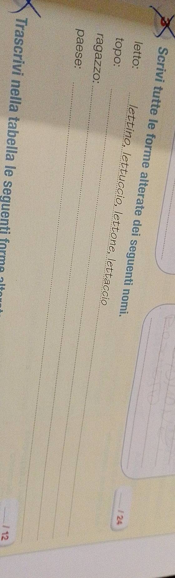 Scrivi tutte le forme alterate dei seguenti nomi. 
letto: 
_ 
_ 
lettino, lettuccio, lettone, lettaccio 
topo: 
_/ 24 
_ 
ragazzo: 
_ 
paese: 
Trascrivi nella tabella le seguenti form 
_/ 12