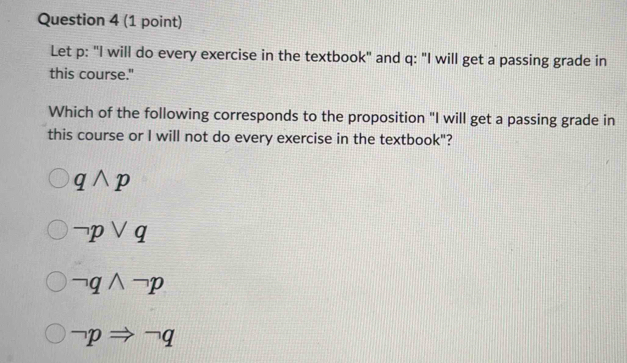 Let p : "I will do every exercise in the textbook" and q : "I will get a passing grade in
this course."
Which of the following corresponds to the proposition "I will get a passing grade in
this course or I will not do every exercise in the textbook"?
qwedge p
neg pvee q
neg qwedge neg p
neg pRightarrow neg q