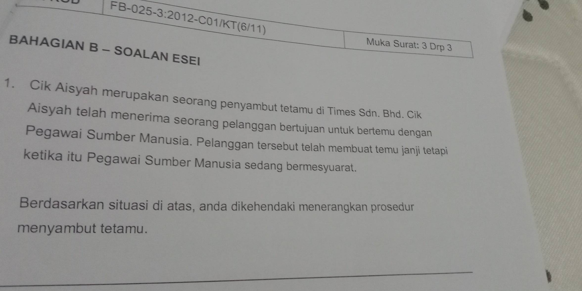 FB-025 -3:20 12-C01/KT(6/11) 
Muka Surat: 3 Drp 3 
BAHAGIAN B - SOALAN ESEI 
1. Cik Aisyah merupakan seorang penyambut tetamu di Times Sdn. Bhd. Cik 
Aisyah telah menerima seorang pelanggan bertujuan untuk bertemu dengan 
Pegawai Sumber Manusia. Pelanggan tersebut telah membuat temu janji tetapi 
ketika itu Pegawai Sumber Manusia sedang bermesyuarat. 
Berdasarkan situasi di atas, anda dikehendaki menerangkan prosedur 
menyambut tetamu.